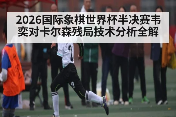 2026国际象棋世界杯半决赛韦奕对卡尔森残局技术分析全解